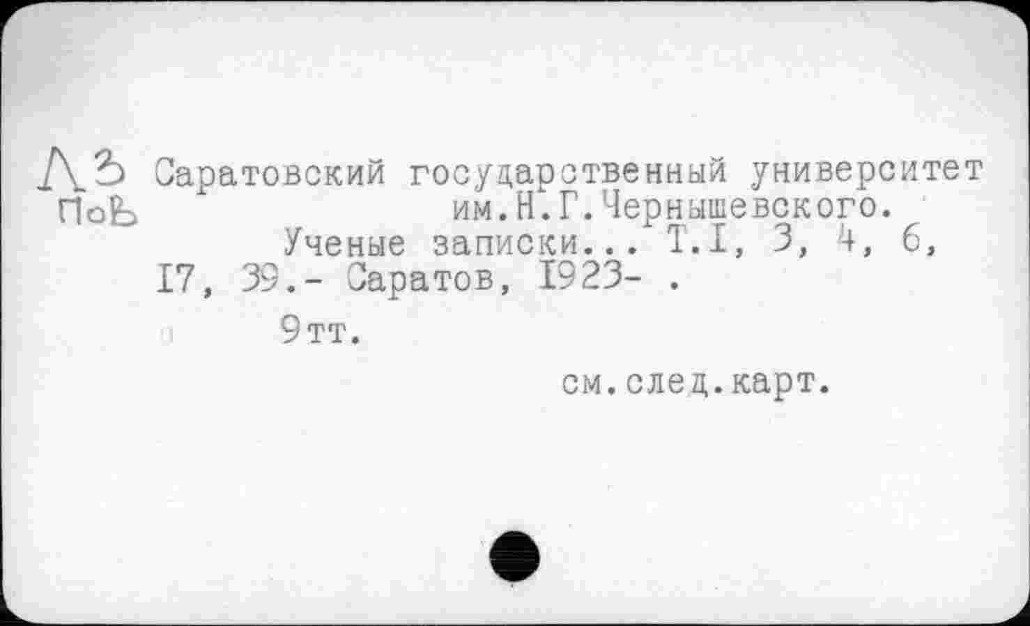 ﻿Саратовский государственный университет ПоЬ	им.Н.Г.Чернышевского.
Ученые записки... T.I, 3, 4, б,
17, 39.- Саратов, 1923- .
9тт.
см.след.карт.